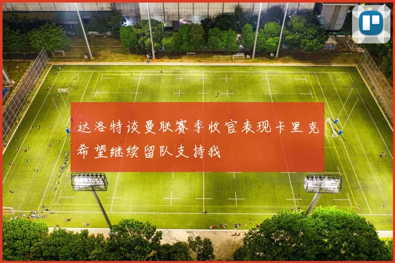 达洛特谈曼联赛季收官表现卡里克希望继续留队支持我
