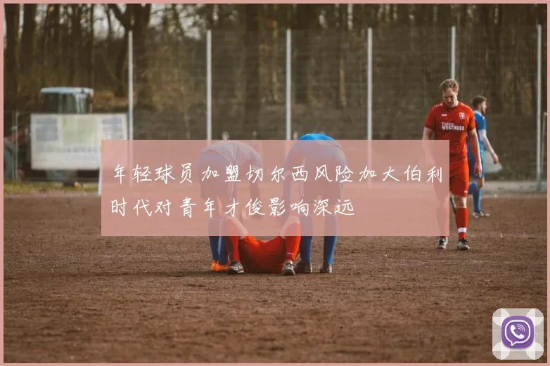 年轻球员加盟切尔西风险加大伯利时代对青年才俊影响深远