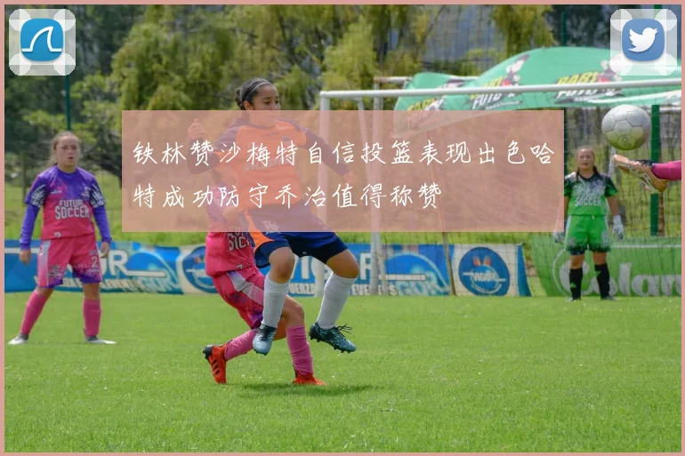 铁林赞沙梅特自信投篮表现出色哈特成功防守乔治值得称赞