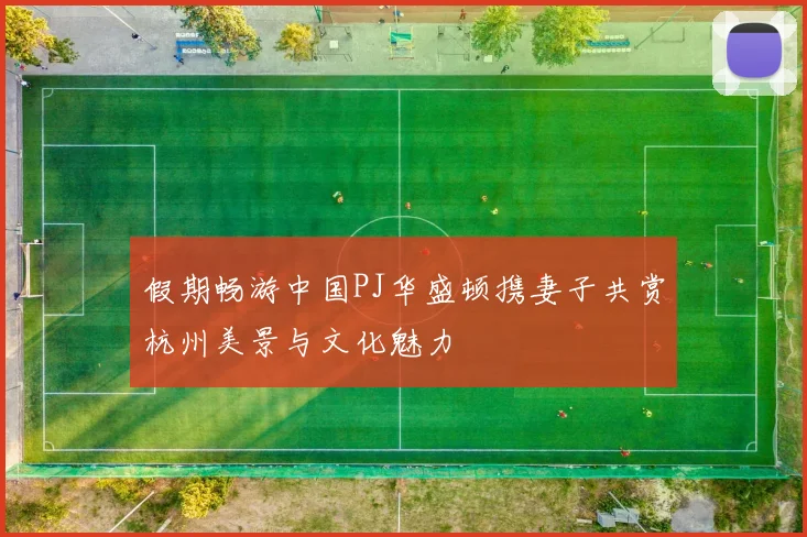 假期畅游中国PJ华盛顿携妻子共赏杭州美景与文化魅力