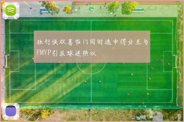 独行侠双喜临门同时选中得分王与FMVP引发球迷热议