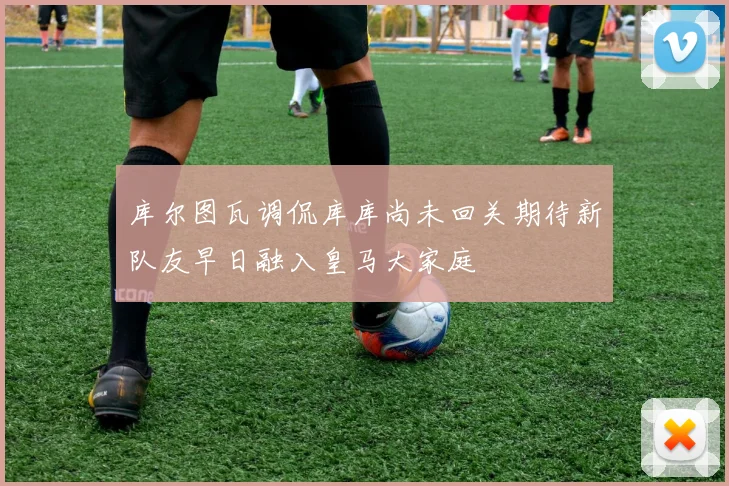 库尔图瓦调侃库库尚未回关期待新队友早日融入皇马大家庭