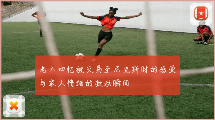 老六回忆被交易至尼克斯时的感受与家人情绪的激动瞬间