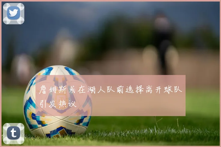 詹姆斯或在湖人队前选择离开球队引发热议