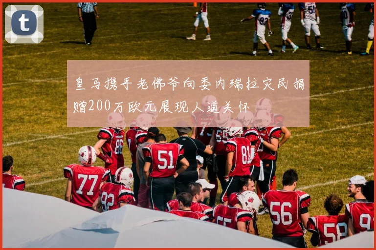 皇马携手老佛爷向委内瑞拉灾民捐赠200万欧元展现人道关怀