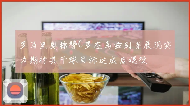 罗马里奥称赞C罗在乌兹别克展现实力期待其千球目标达成后退役