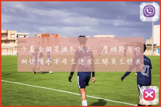 今夏全明星换队风云：詹姆斯与伦纳德携手字母兰德尔三球莫兰特共创辉煌