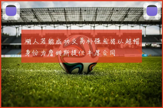 湖人若能成功交易补强或将以超帽身份为詹姆斯提供丰厚合同