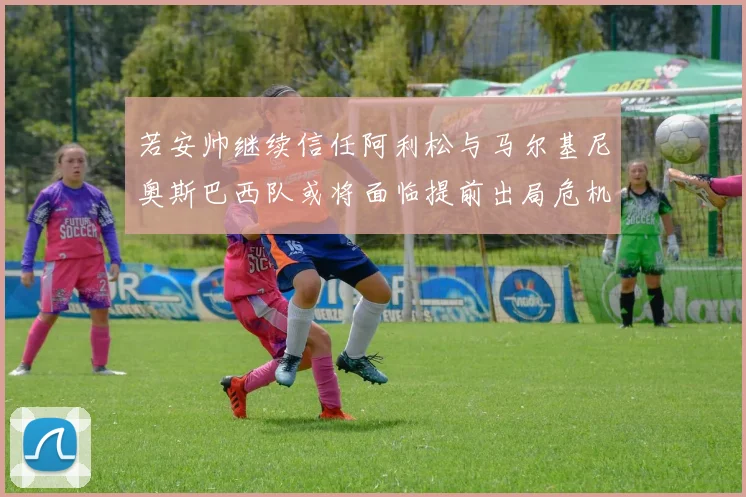 若安帅继续信任阿利松与马尔基尼奥斯巴西队或将面临提前出局危机